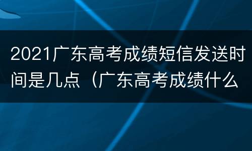 2021广东高考成绩短信发送时间是几点（广东高考成绩什么时间公布2021几点）