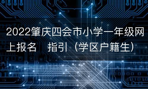 2022肇庆四会市小学一年级网上报名​指引（学区户籍生）