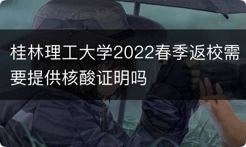 桂林理工大学2022春季返校需要提供核酸证明吗