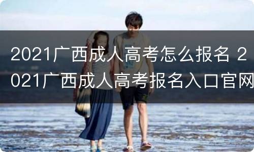 2021广西成人高考怎么报名 2021广西成人高考报名入口官网