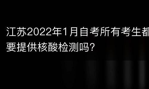 江苏2022年1月自考所有考生都要提供核酸检测吗?