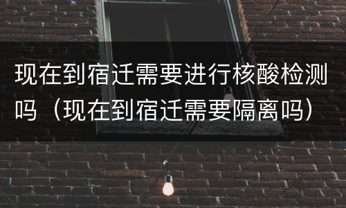现在到宿迁需要进行核酸检测吗（现在到宿迁需要隔离吗）