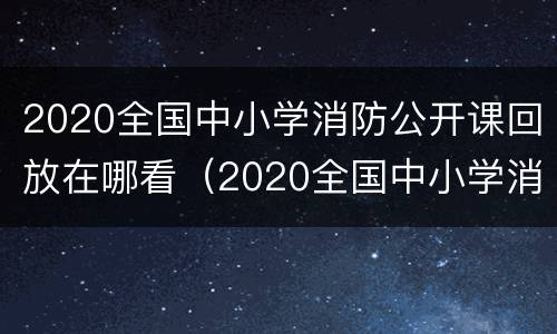 2020全国中小学消防公开课回放在哪看（2020全国中小学消防公开课直播回放入）
