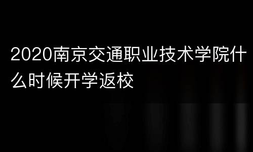 2020南京交通职业技术学院什么时候开学返校