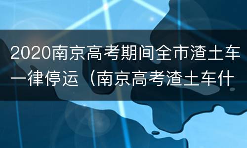 2020南京高考期间全市渣土车一律停运（南京高考渣土车什么时候放假）