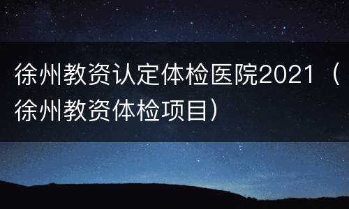 徐州教资认定体检医院2021（徐州教资体检项目）