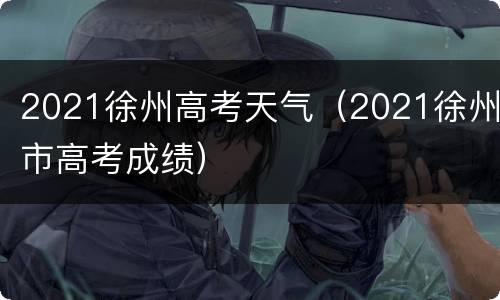 2021徐州高考天气（2021徐州市高考成绩）