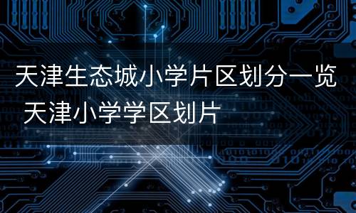 天津生态城小学片区划分一览 天津小学学区划片
