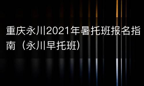 重庆永川2021年暑托班报名指南（永川早托班）