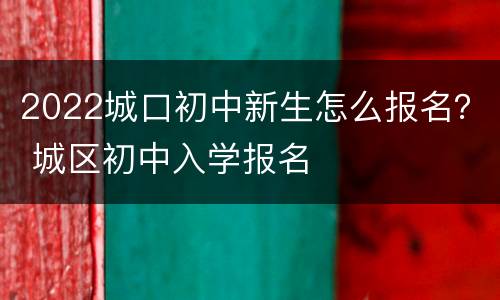 2022城口初中新生怎么报名？ 城区初中入学报名