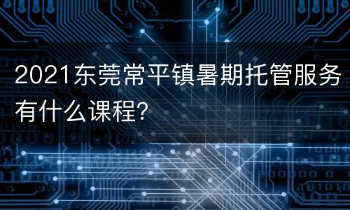 2021东莞常平镇暑期托管服务有什么课程？