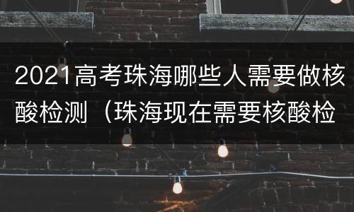 2021高考珠海哪些人需要做核酸检测（珠海现在需要核酸检测结果吗）