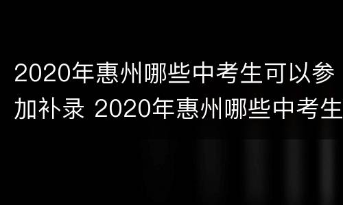2020年惠州哪些中考生可以参加补录 2020年惠州哪些中考生可以参加补录考试