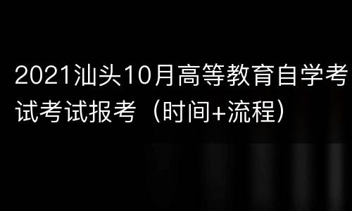 2021汕头10月高等教育自学考试考试报考（时间+流程）