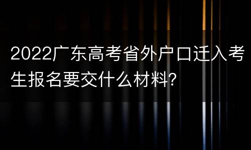 2022广东高考省外户口迁入考生报名要交什么材料？