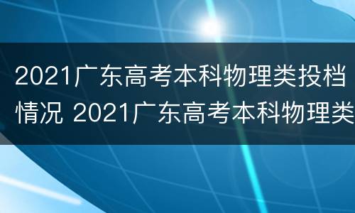 2021广东高考本科物理类投档情况 2021广东高考本科物理类投档情况分析