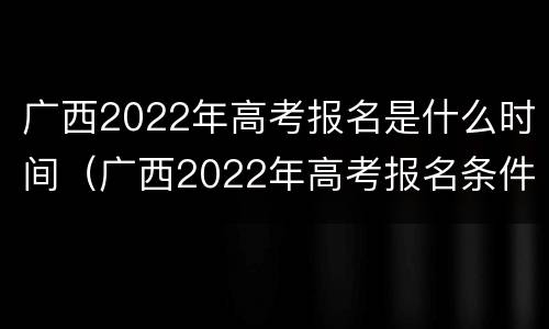 广西2022年高考报名是什么时间（广西2022年高考报名条件）