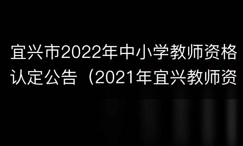 宜兴市2022年中小学教师资格认定公告（2021年宜兴教师资格认定）