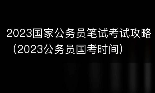 2023国家公务员笔试考试攻略（2023公务员国考时间）