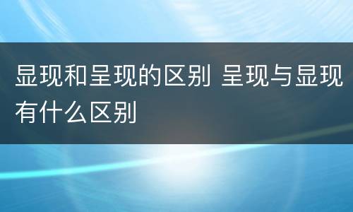 显现和呈现的区别 呈现与显现有什么区别