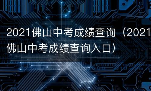 2021佛山中考成绩查询（2021佛山中考成绩查询入口）