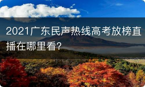 2021广东民声热线高考放榜直播在哪里看？