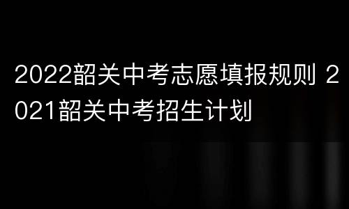 2022韶关中考志愿填报规则 2021韶关中考招生计划