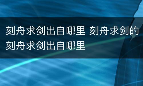 刻舟求剑出自哪里 刻舟求剑的刻舟求剑出自哪里