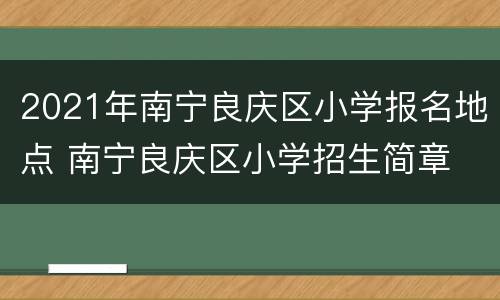 2021年南宁良庆区小学报名地点 南宁良庆区小学招生简章