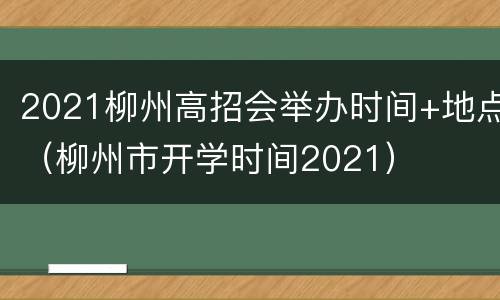 2021柳州高招会举办时间+地点（柳州市开学时间2021）
