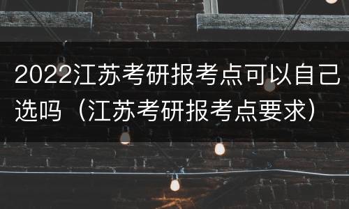 2022江苏考研报考点可以自己选吗（江苏考研报考点要求）