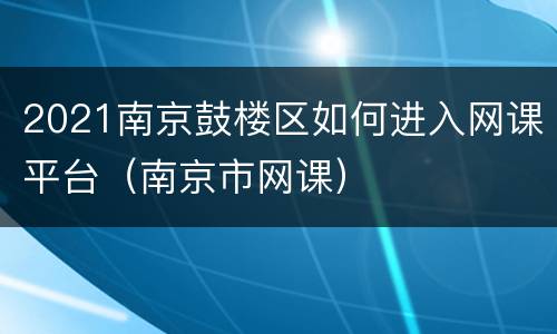 2021南京鼓楼区如何进入网课平台（南京市网课）