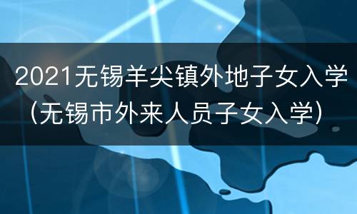 2021无锡羊尖镇外地子女入学（无锡市外来人员子女入学）