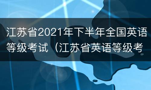 江苏省2021年下半年全国英语等级考试（江苏省英语等级考试报名时间）
