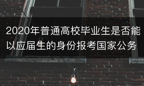 2020年普通高校毕业生是否能以应届生的身份报考国家公务员？