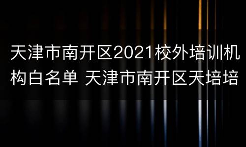 天津市南开区2021校外培训机构白名单 天津市南开区天培培训中心