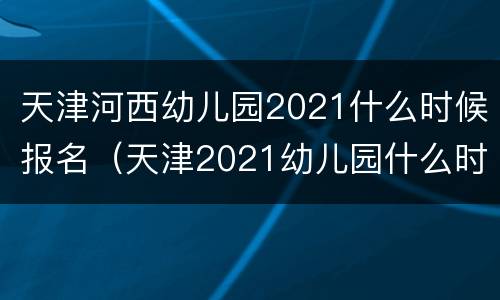 天津河西幼儿园2021什么时候报名（天津2021幼儿园什么时候开始报名）