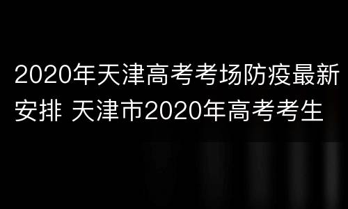 2020年天津高考考场防疫最新安排 天津市2020年高考考生