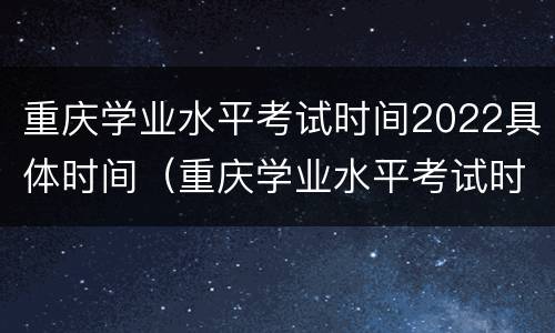 重庆学业水平考试时间2022具体时间（重庆学业水平考试时间2022具体时间查询）