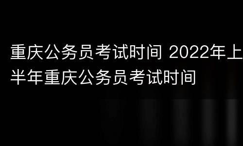 重庆公务员考试时间 2022年上半年重庆公务员考试时间