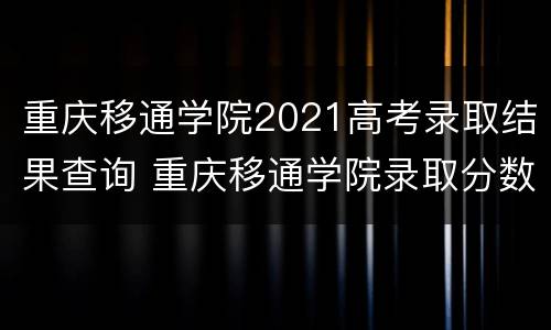 重庆移通学院2021高考录取结果查询 重庆移通学院录取分数线2021