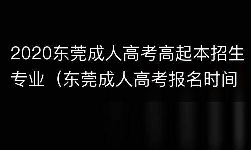 2020东莞成人高考高起本招生专业（东莞成人高考报名时间2020）