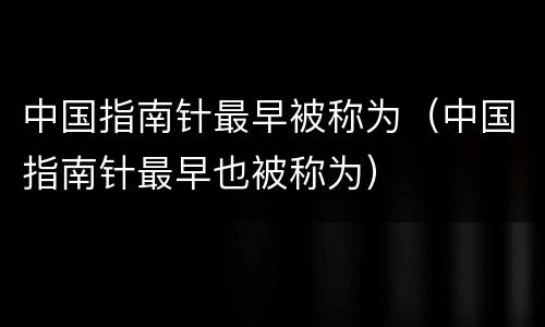 中国指南针最早被称为（中国指南针最早也被称为）