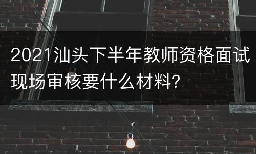 2021汕头下半年教师资格面试现场审核要什么材料？