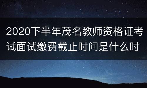 2020下半年茂名教师资格证考试面试缴费截止时间是什么时候？