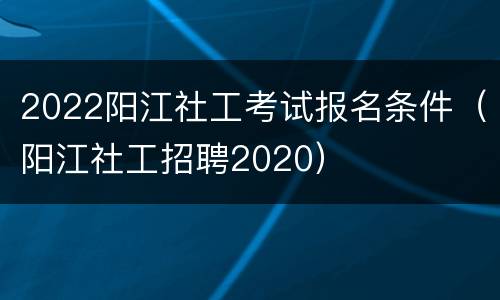 2022阳江社工考试报名条件（阳江社工招聘2020）