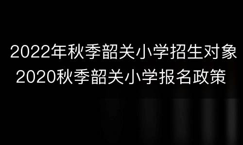 2022年秋季韶关小学招生对象 2020秋季韶关小学报名政策