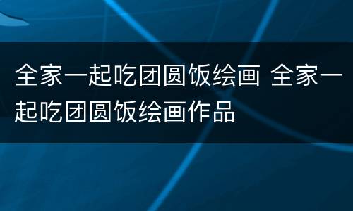 全家一起吃团圆饭绘画 全家一起吃团圆饭绘画作品