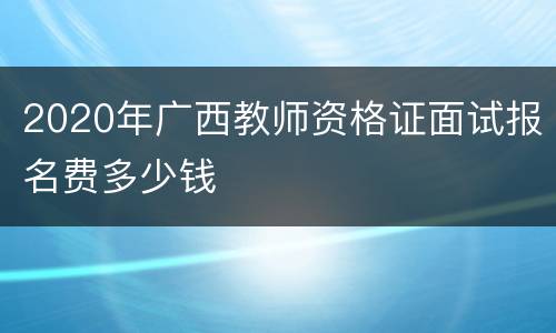 2020年广西教师资格证面试报名费多少钱