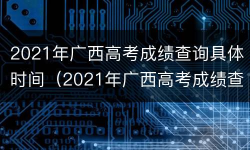 2021年广西高考成绩查询具体时间（2021年广西高考成绩查询具体时间是什么）